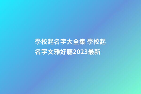 學校起名字大全集 學校起名字文雅好聽2023最新